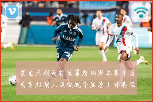 紫金王朝或将落幕詹姆斯本赛季后或告别湖人退役概率显著上升赛场复盘