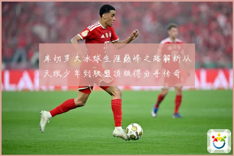 库切罗夫冰球生涯巅峰之路解析从天赋少年到联盟顶级得分手传奇