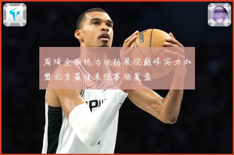 周琦全面统治攻防展现巅峰实力加盟北京最佳表现赛场复盘