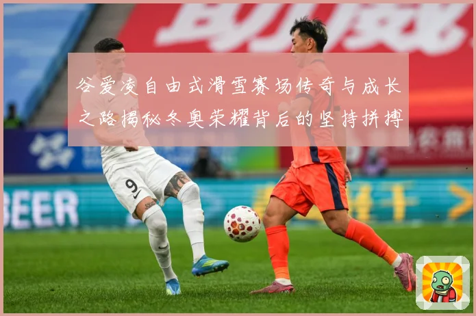 谷爱凌自由式滑雪赛场传奇与成长之路揭秘冬奥荣耀背后的坚持拼搏与青春梦想