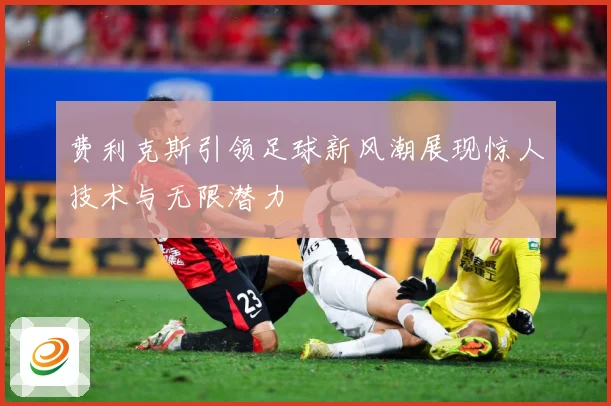 费利克斯引领足球新风潮展现惊人技术与无限潜力