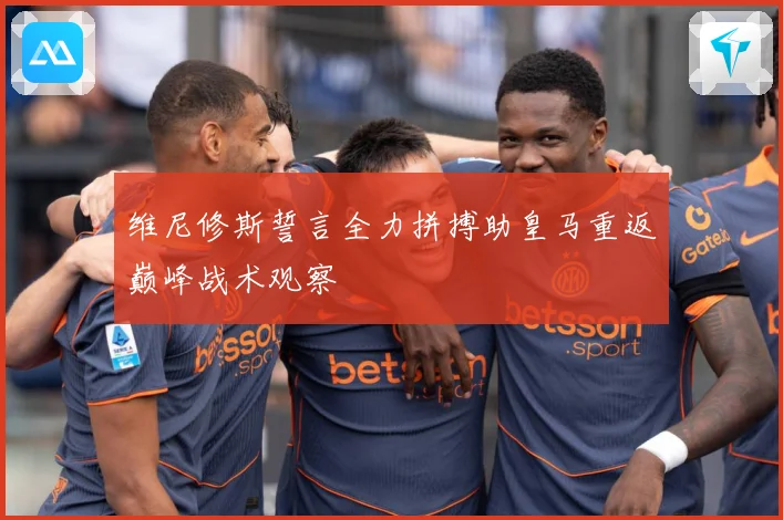 维尼修斯誓言全力拼搏助皇马重返巅峰战术观察