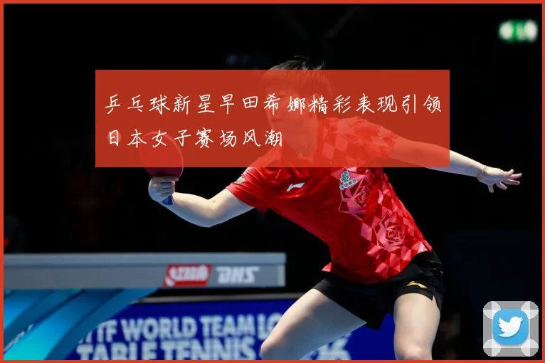乒乓球新星早田希娜精彩表现引领日本女子赛场风潮