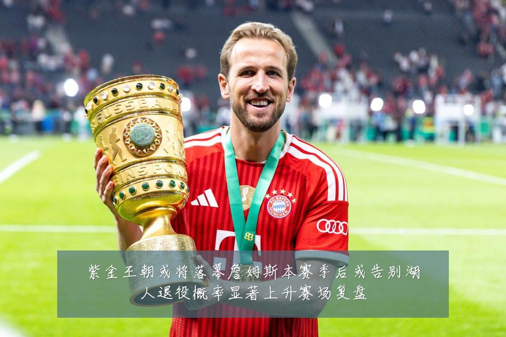 紫金王朝或将落幕詹姆斯本赛季后或告别湖人退役概率显著上升赛场复盘