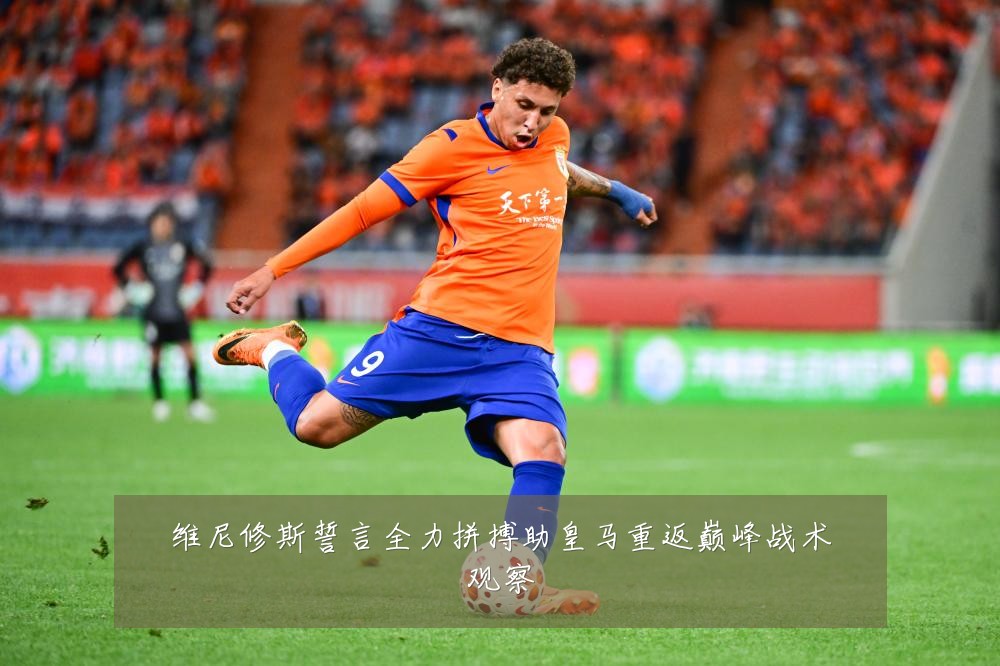 维尼修斯誓言全力拼搏助皇马重返巅峰战术观察